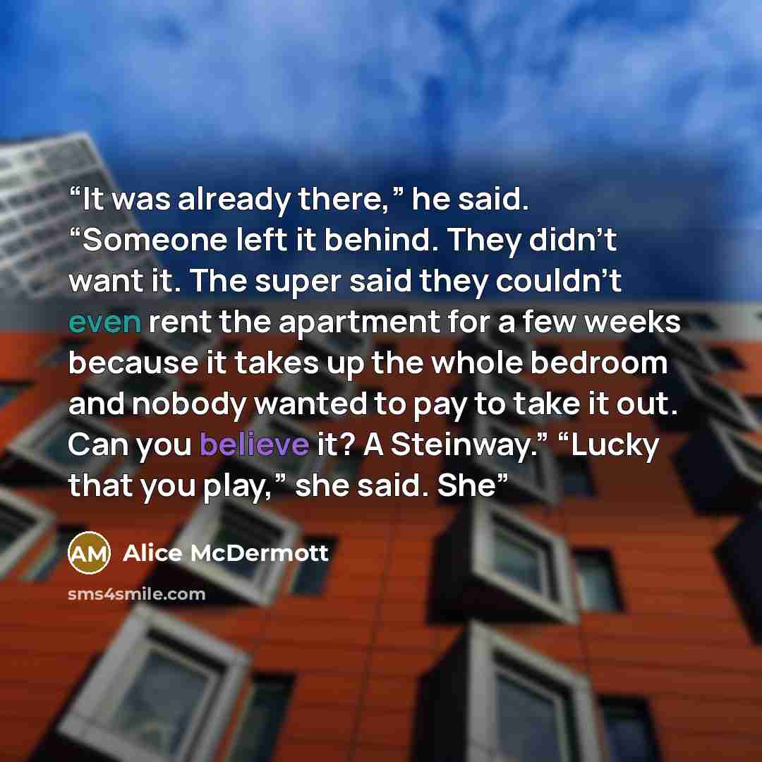“It was already there,” he said. “Someone left it behind. They didn’t want it. The super said they couldn’t even rent the apartment for a few weeks because it takes up the whole bedroom and nobody wanted to pay to take it out. Can you believe it? A Steinway.” “Lucky that you play,” she said. She” quote by Alice McDermott