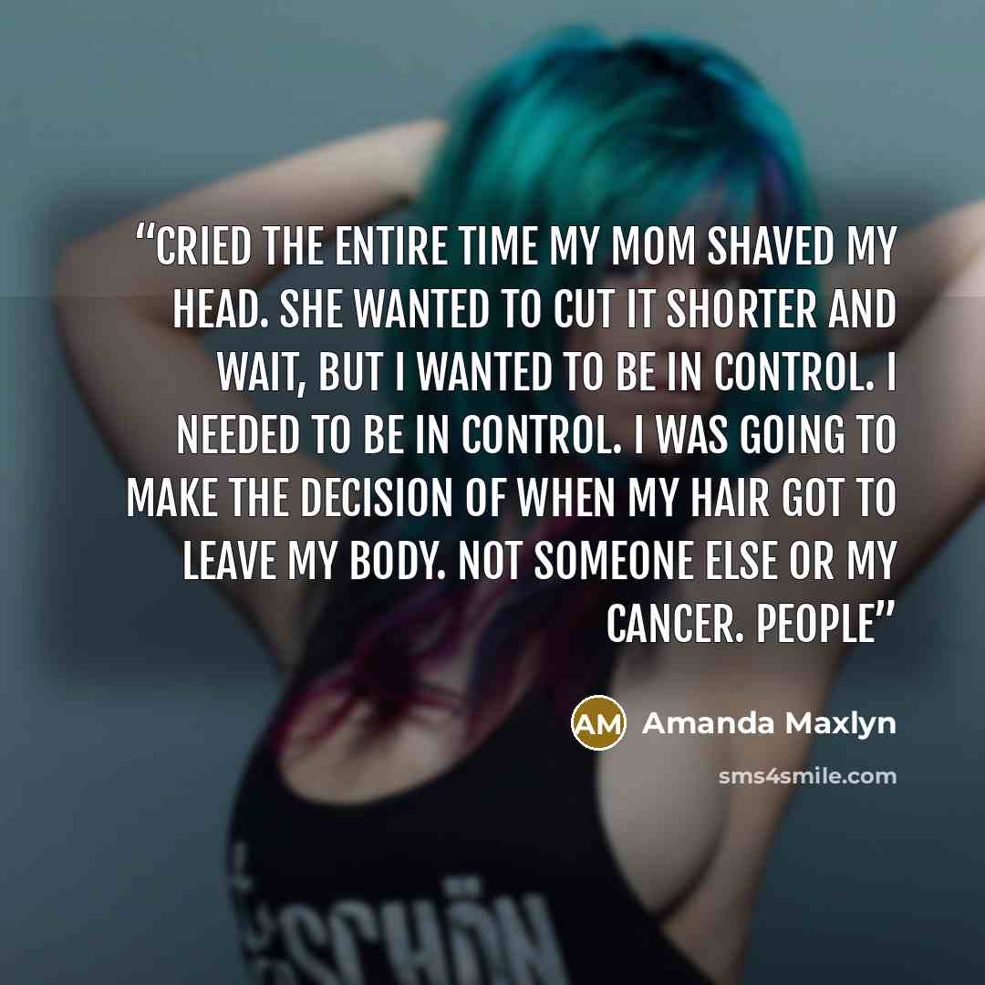 “cried the entire time my mom shaved my head. She wanted to cut it shorter and wait, but I wanted to be in control. I needed to be in control. I was going to make the decision of when my hair got to leave my body. Not someone else or my cancer. People” quote by Amanda Maxlyn