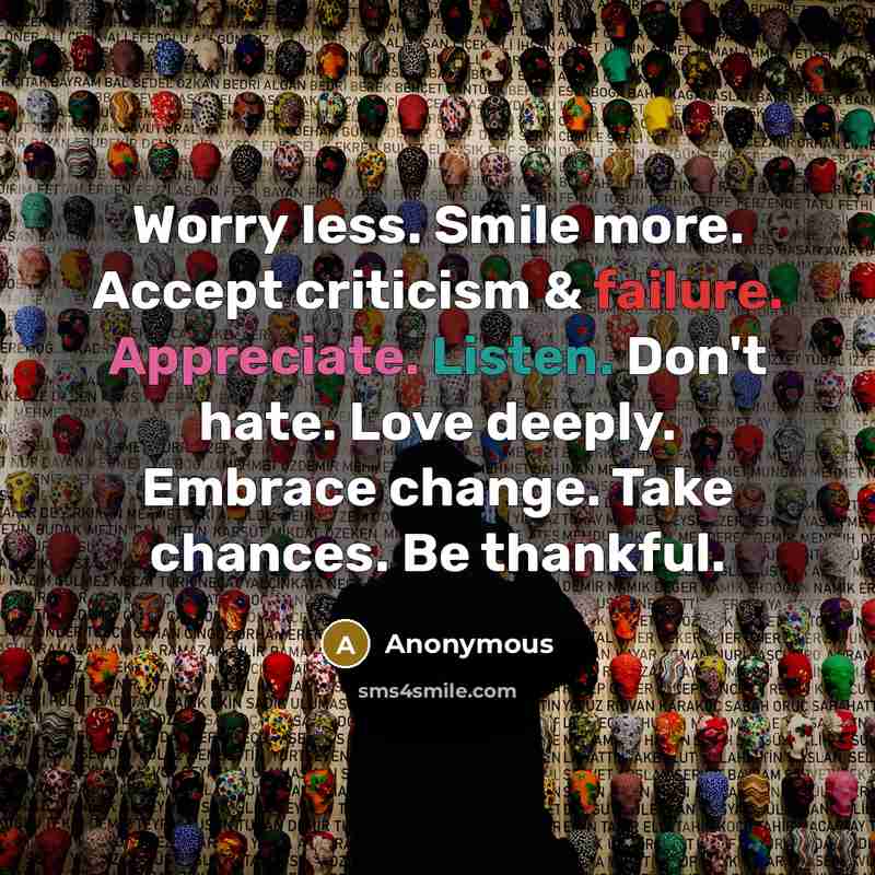 “Worry less. Smile more. Accept criticism & failure. Appreciate. Listen. Don't hate. Love deeply. Embrace change. Take chances. Be thankful.” quote by Anonymous