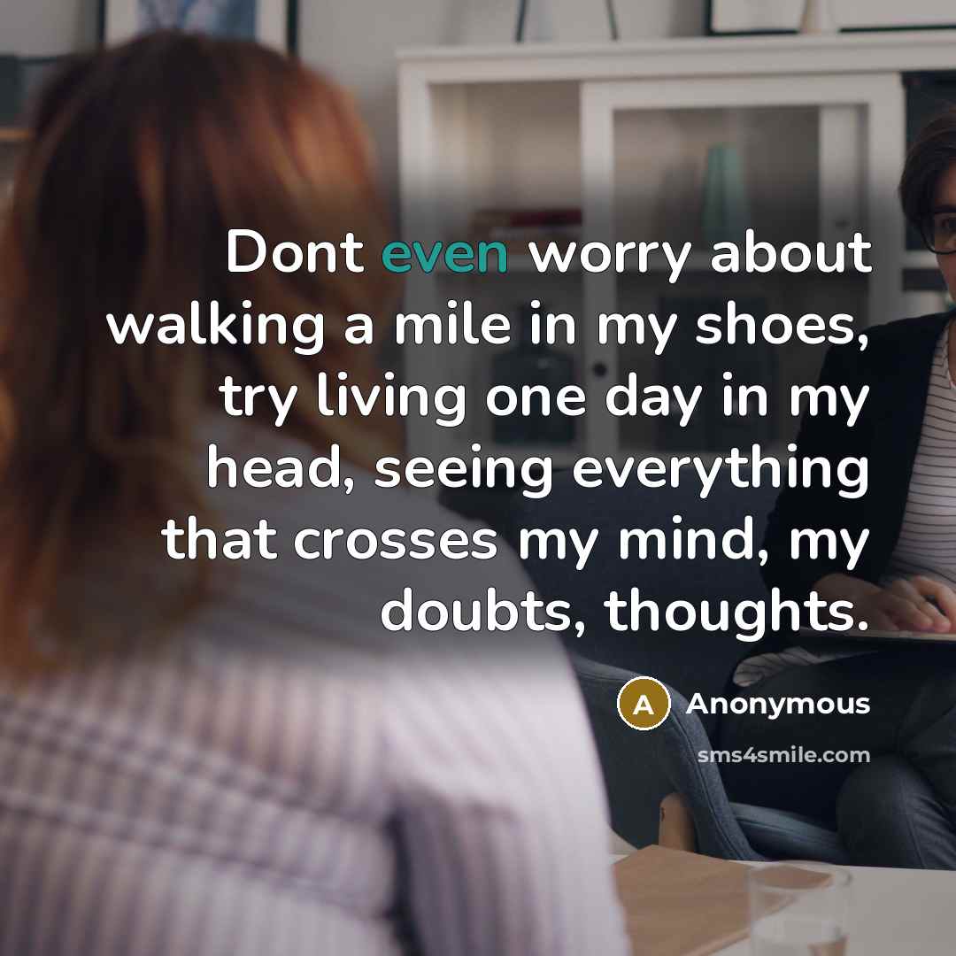 “Dont even worry about walking a mile in my shoes, try living one day in my head, seeing everything that crosses my mind, my doubts, thoughts.” quote by Anonymous