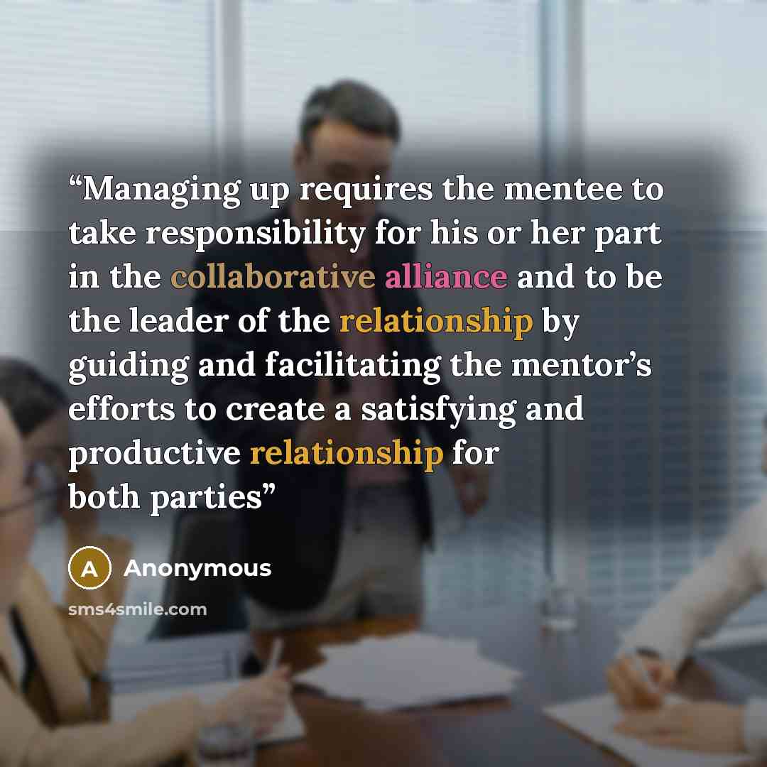 “Managing up requires the mentee to take responsibility for his or her part in the collaborative alliance and to be the leader of the relationship by guiding and facilitating the mentor’s efforts to create a satisfying and productive relationship for both parties” quote by Anonymous