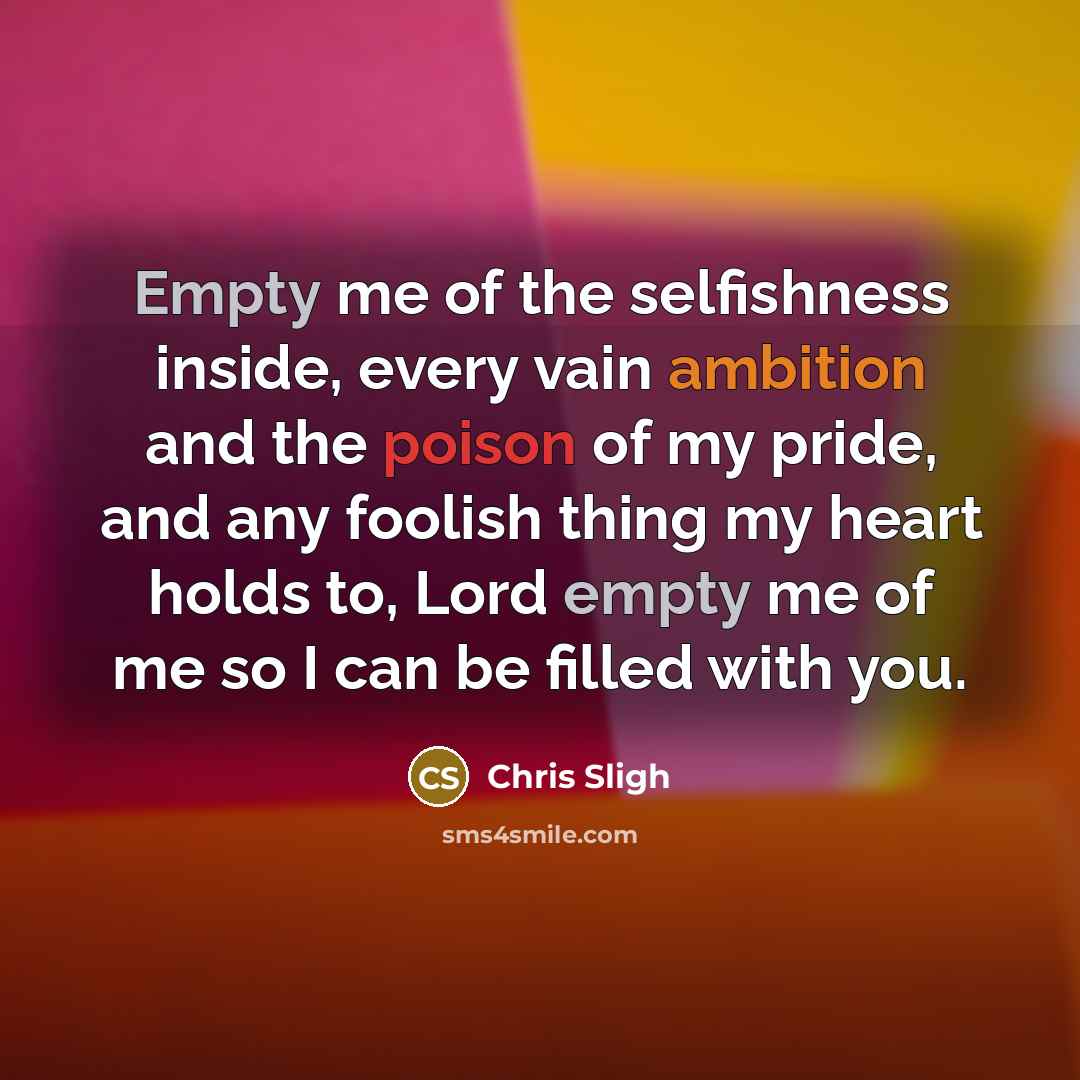 “Empty me of the selfishness inside, every vain ambition and the poison of my pride, and any foolish thing my heart holds to, Lord empty me of me so I can be filled with you.” quote by Chris Sligh