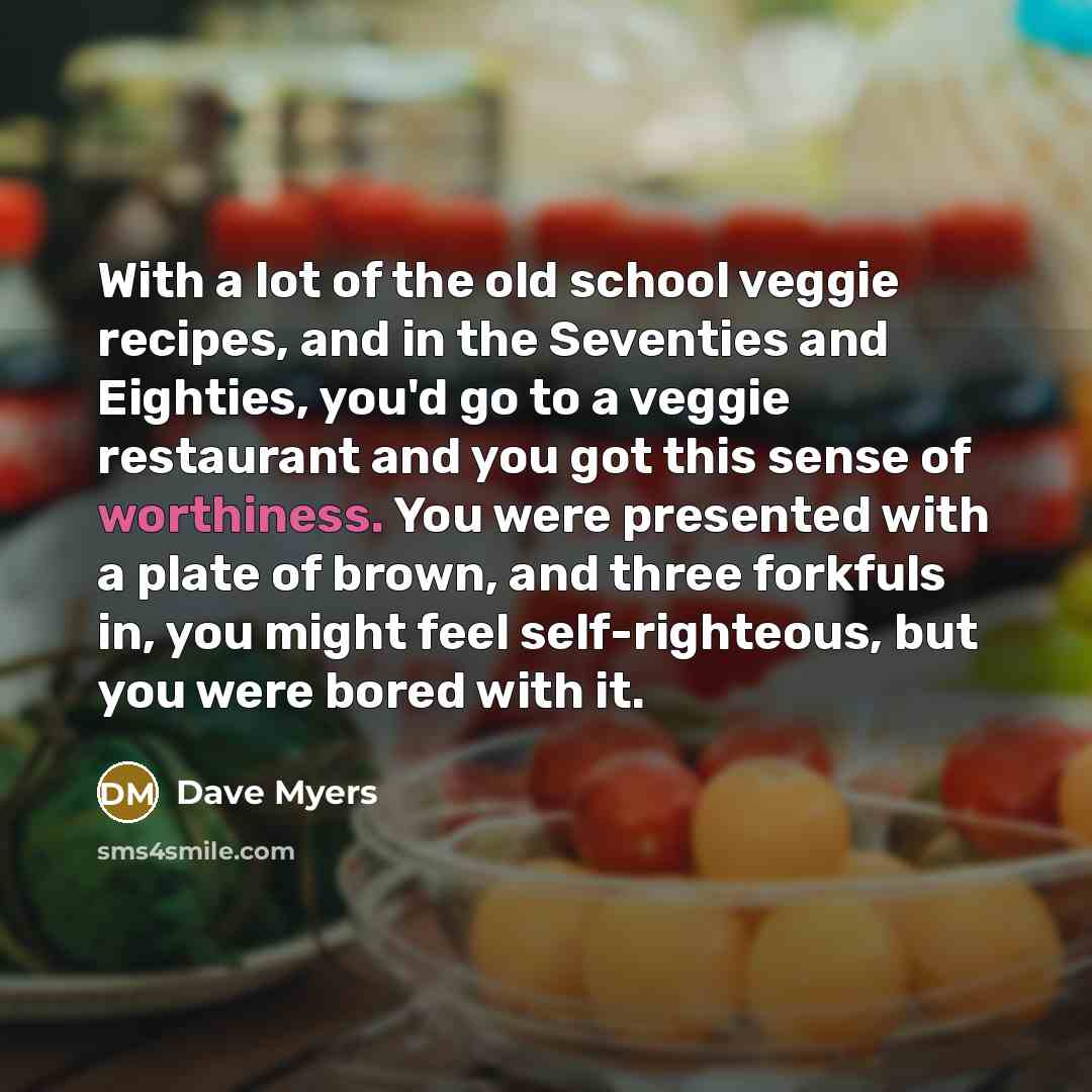“With a lot of the old school veggie recipes, and in the Seventies and Eighties, you'd go to a veggie restaurant and you got this sense of worthiness. You were presented with a plate of brown, and three forkfuls in, you might feel self-righteous, but you were bored with it.” quote by Dave Myers