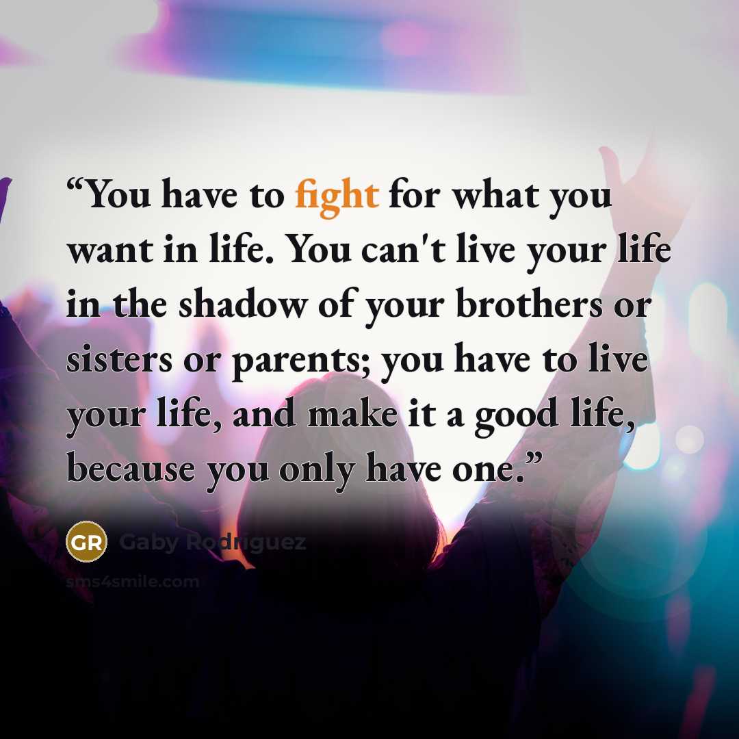 “You have to fight for what you want in life. You can't live your life in the shadow of your brothers or sisters or parents; you have to live your life, and make it a good life, because you only have one.” quote by Gaby Rodriguez