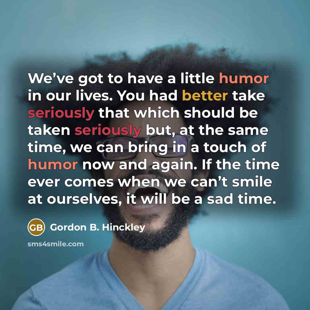 “We’ve got to have a little humor in our lives. You had better take seriously that which should be taken seriously but, at the same time, we can bring in a touch of humor now and again. If the time ever comes when we can’t smile at ourselves, it will be a sad time.” quote by Gordon B. Hinckley