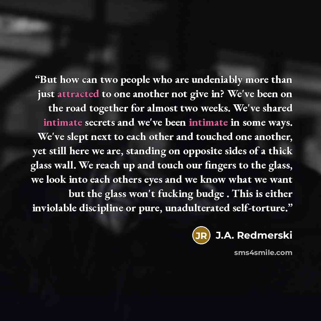 “But how can two people who are undeniably more than just attracted to one another not give in? We've been on the road together for almost two weeks. We've shared intimate secrets and we've been intimate in some ways. We've slept next to each other and touched one another, yet still here we are…” quote by J.A. Redmerski