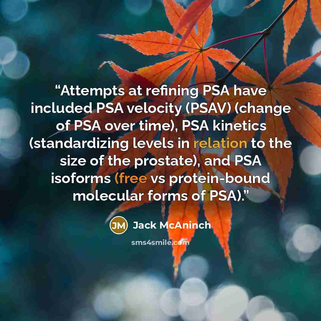 “Attempts at refining PSA have included PSA velocity (PSAV) (change of PSA over time), PSA kinetics (standardizing levels in relation to the size of the prostate), and PSA isoforms (free vs protein-bound molecular forms of PSA).” quote by Jack McAninch