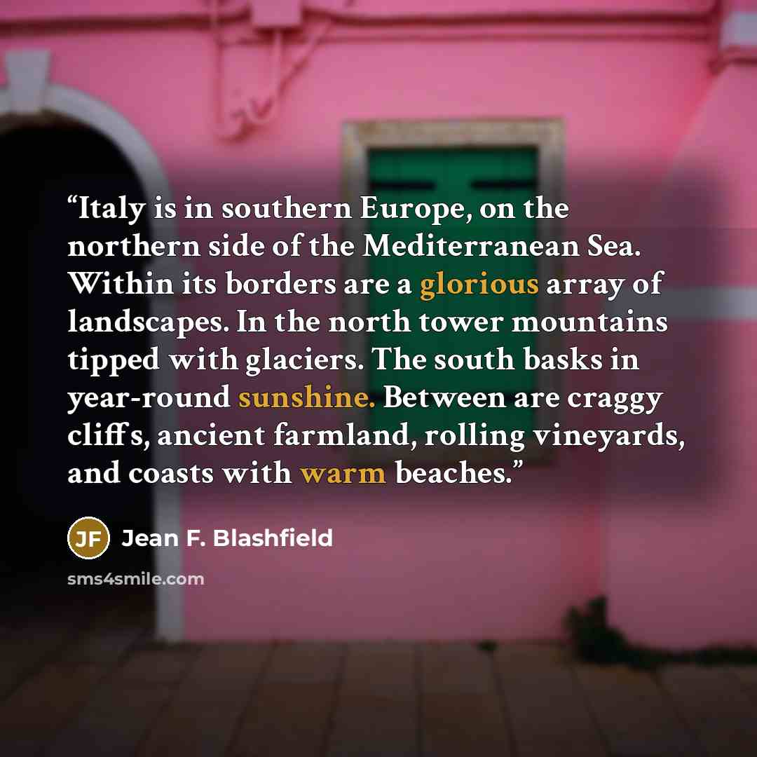 “Italy is in southern Europe, on the northern side of the Mediterranean Sea. Within its borders are a glorious array of landscapes. In the north tower mountains tipped with glaciers. The south basks in year-round sunshine. Between are craggy cliffs, ancient farmland, rolling vineyards, and coasts…” quote by Jean F. Blashfield