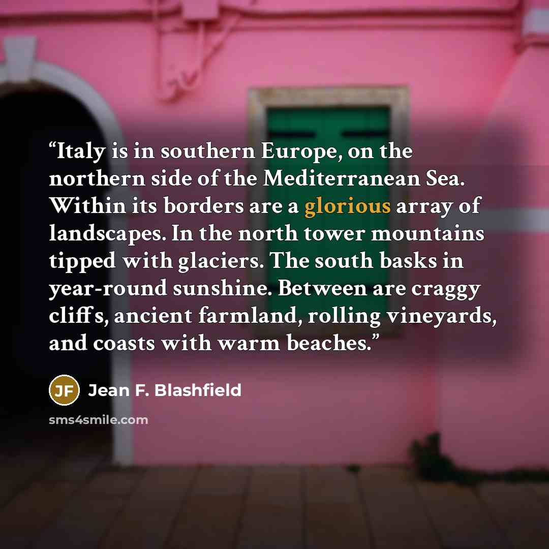“Italy is in southern Europe, on the northern side of the Mediterranean Sea. Within its borders are a glorious array of landscapes. In the north tower mountains tipped with glaciers. The south basks in year-round sunshine. Between are craggy cliffs, ancient farmland, rolling vineyards, and coasts…” quote by Jean F. Blashfield