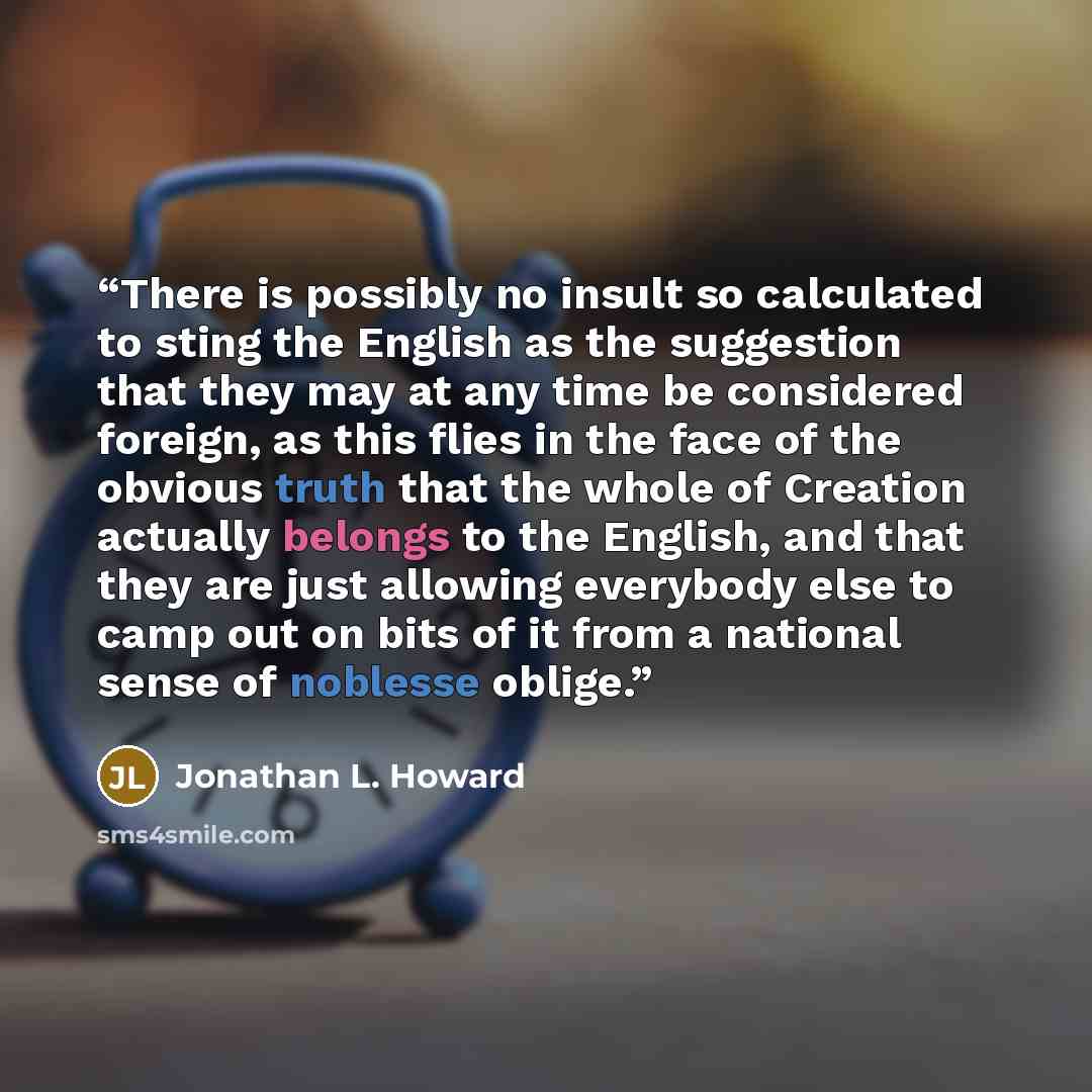 “There is possibly no insult so calculated to sting the English as the suggestion that they may at any time be considered foreign, as this flies in the face of the obvious truth that the whole of Creation actually belongs to the English, and that they are just allowing everybody else to camp out on…” quote by Jonathan L. Howard