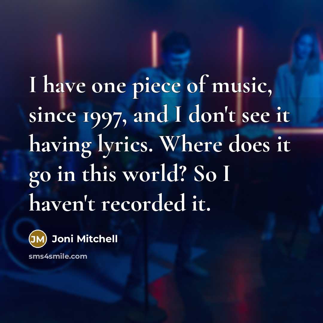 “I have one piece of music, since 1997, and I don't see it having lyrics. Where does it go in this world? So I haven't recorded it.” quote by Joni Mitchell