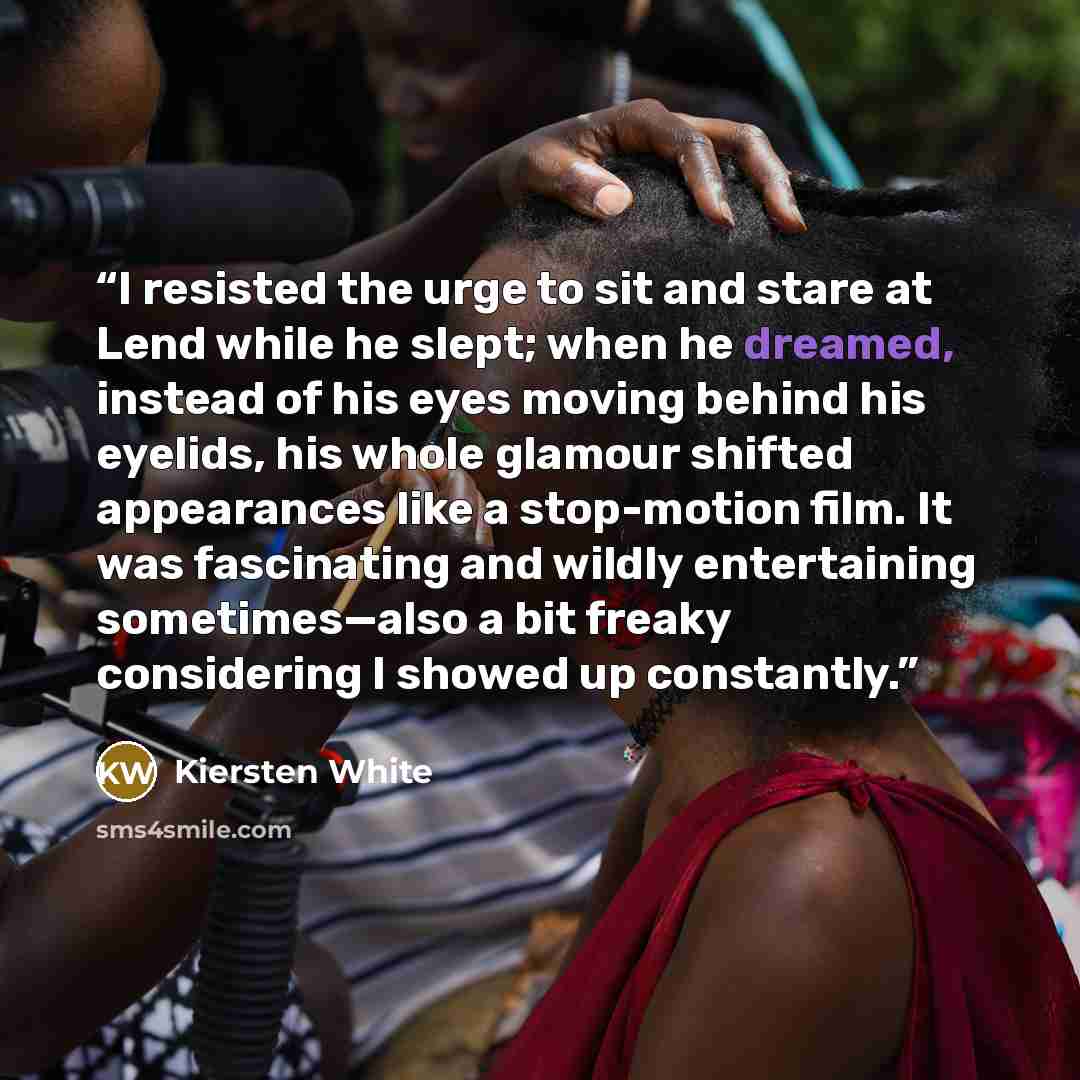 “I resisted the urge to sit and stare at Lend while he slept; when he dreamed, instead of his eyes moving behind his eyelids, his whole glamour shifted appearances like a stop-motion film. It was fascinating and wildly entertaining sometimes—also a bit freaky considering I showed up constantly.” quote by Kiersten White