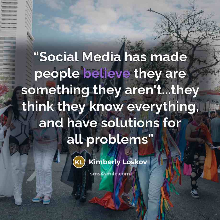 “Social Media has made people believe they are something they aren't...they think they know everything, and have solutions for all problems” quote by Kimberly Loskov