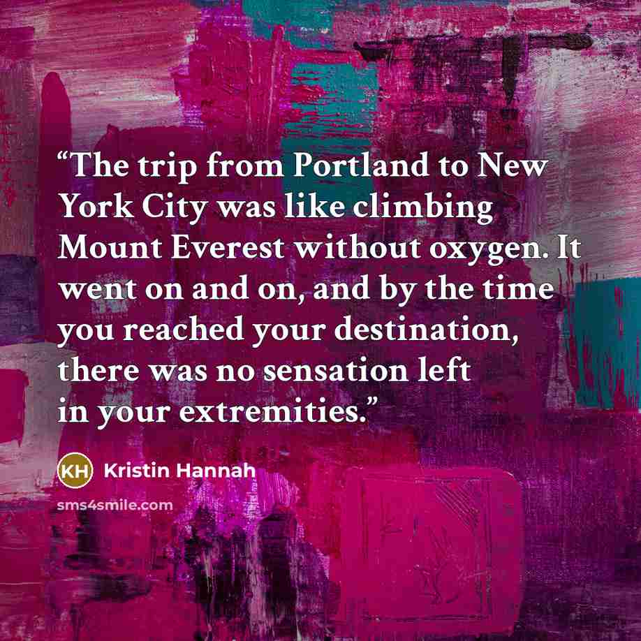 “The trip from Portland to New York City was like climbing Mount Everest without oxygen. It went on and on, and by the time you reached your destination, there was no sensation left in your extremities.” quote by Kristin Hannah