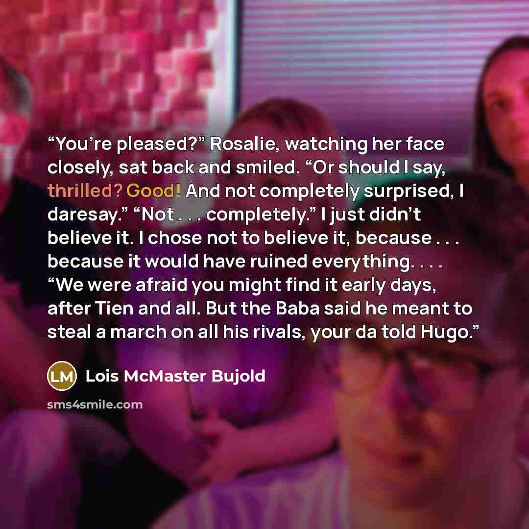 “You’re pleased?” Rosalie, watching her face closely, sat back and smiled. “Or should I say, thrilled? Good! And not completely surprised, I daresay.” “Not . . . completely.” I just didn’t believe it. I chose not to believe it, because . . . because it would have ruined everything. . . . “We were…” quote by Lois McMaster Bujold