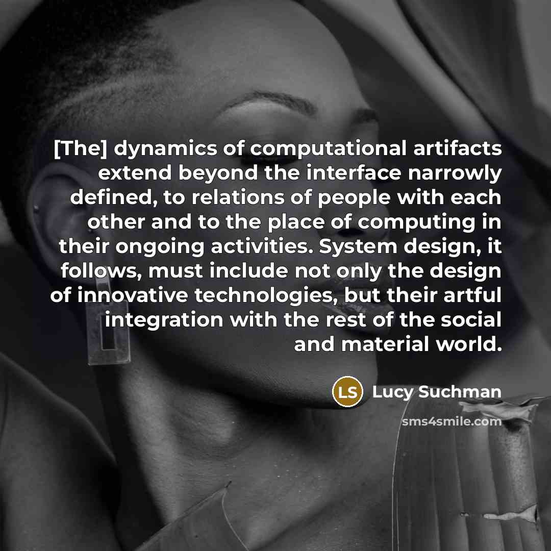 “[The] dynamics of computational artifacts extend beyond the interface narrowly defined, to relations of people with each other and to the place of computing in their ongoing activities. System design, it follows, must include not only the design of innovative technologies, but their artful…” quote by Lucy Suchman