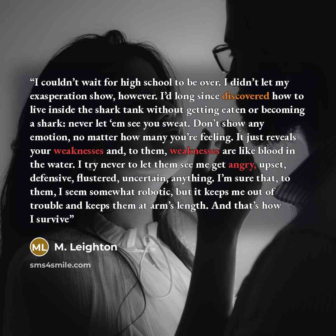 “I couldn’t wait for high school to be over. I didn’t let my exasperation show, however. I’d long since discovered how to live inside the shark tank without getting eaten or becoming a shark: never let ‘em see you sweat. Don’t show any emotion, no matter how many you’re feeling. It just reveals…” quote by M. Leighton
