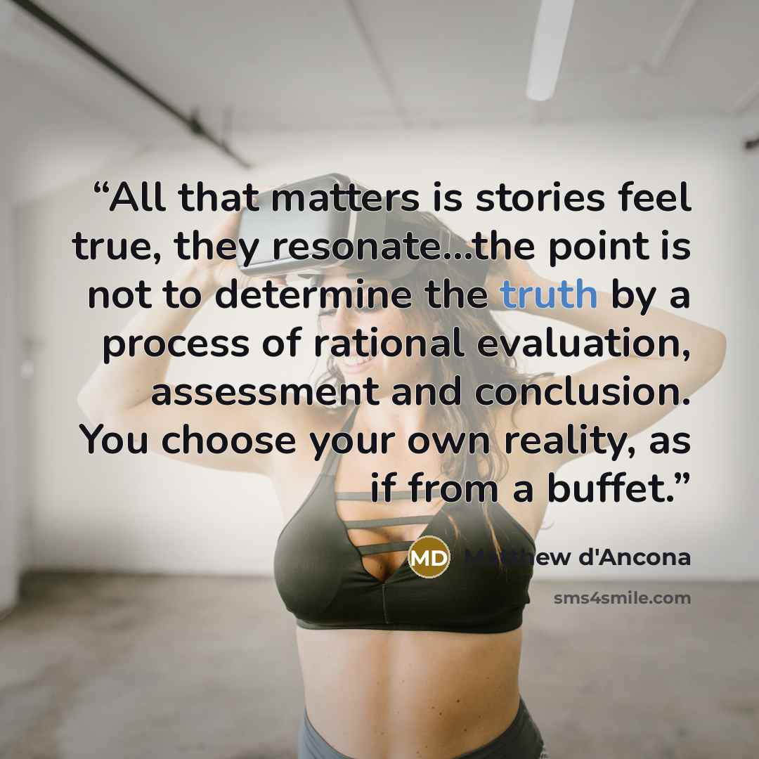 “All that matters is stories feel true, they resonate…the point is not to determine the truth by a process of rational evaluation, assessment and conclusion. You choose your own reality, as if from a buffet.” quote by Matthew d'Ancona