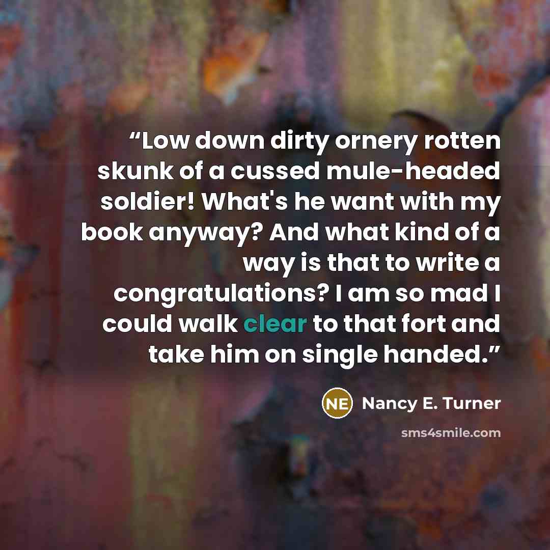 “Low down dirty ornery rotten skunk of a cussed mule-headed soldier! What's he want with my book anyway? And what kind of a way is that to write a congratulations? I am so mad I could walk clear to that fort and take him on single handed.” quote by Nancy E. Turner