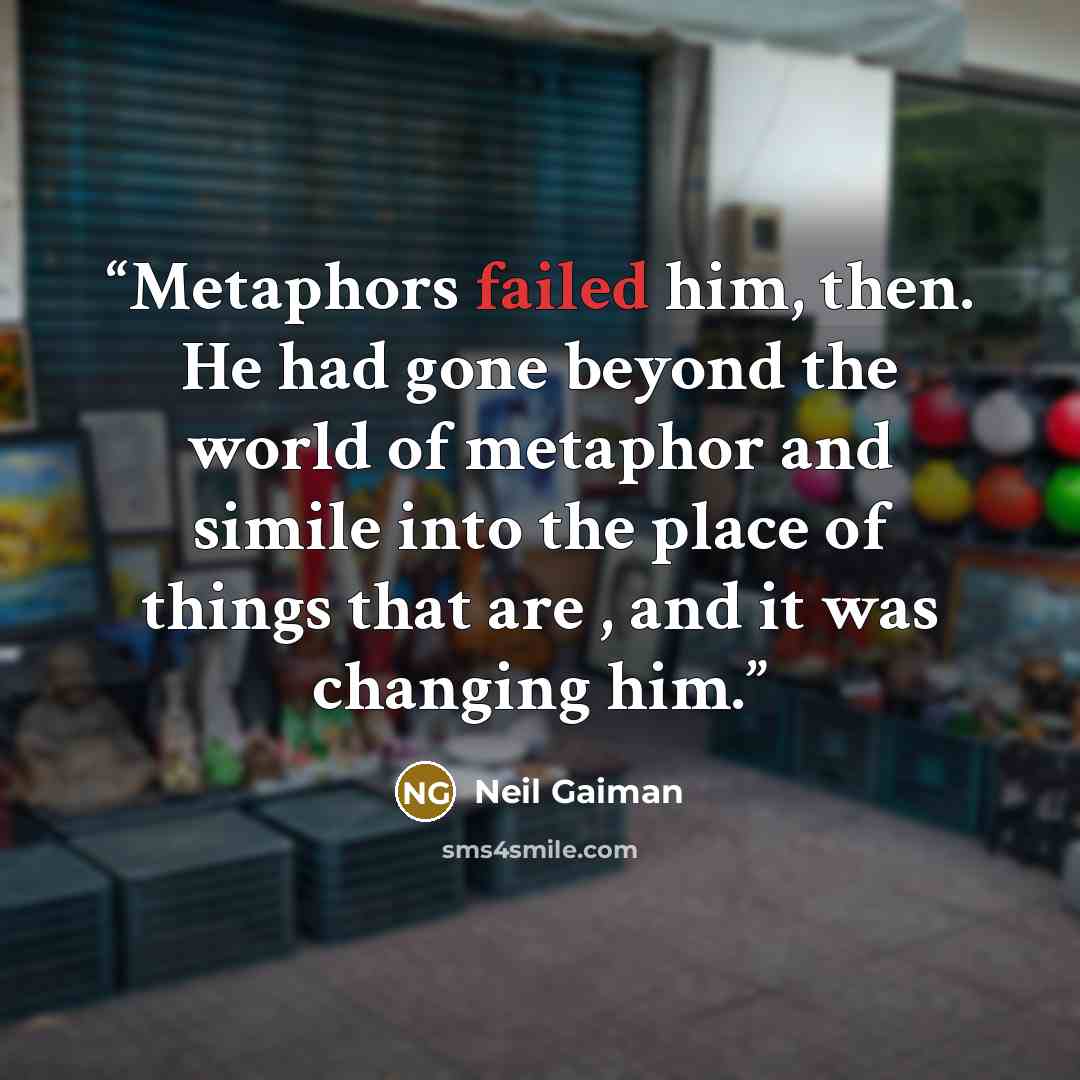 “Metaphors failed him, then. He had gone beyond the world of metaphor and simile into the place of things that are , and it was changing him.” quote by Neil Gaiman