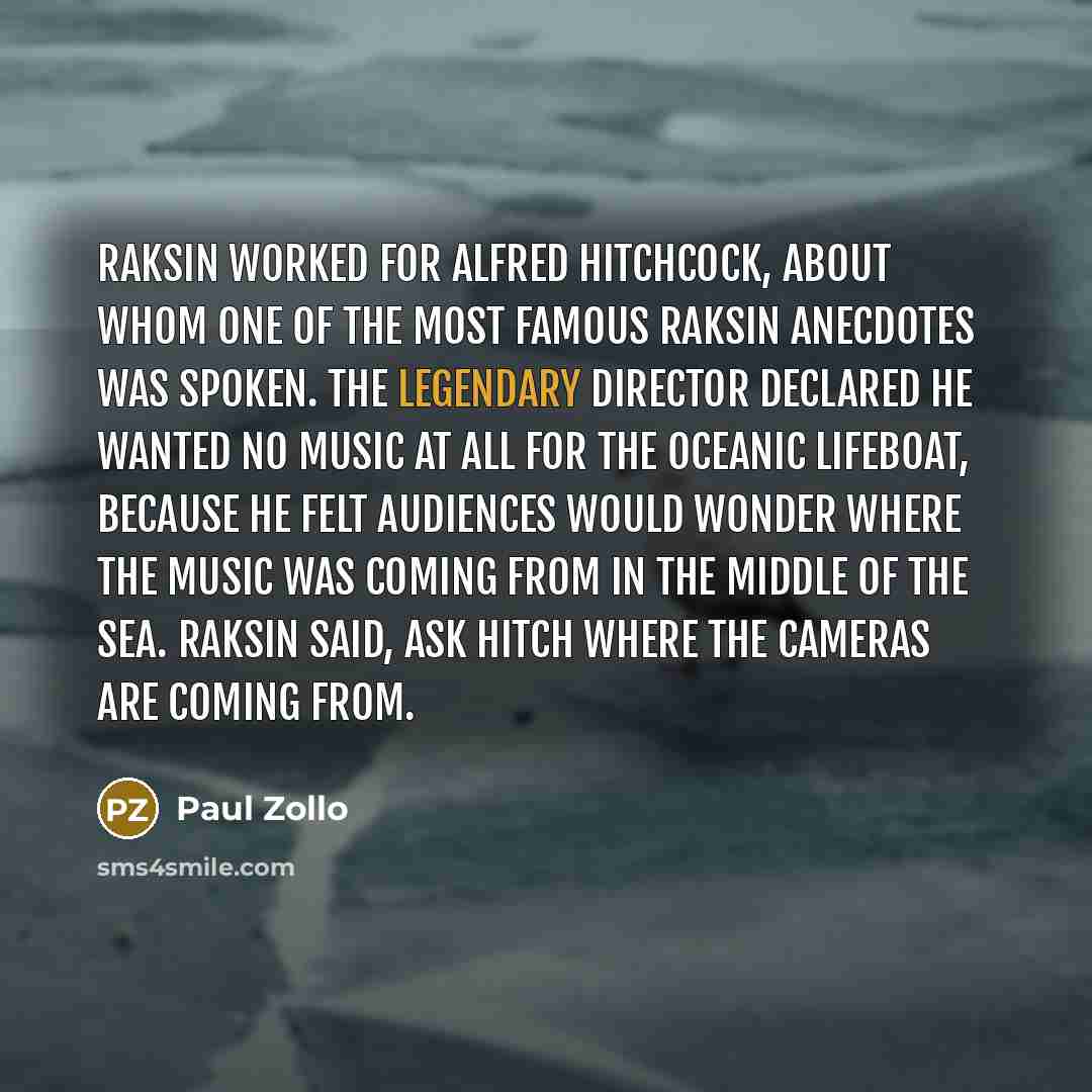“Raksin worked for Alfred Hitchcock, about whom one of the most famous Raksin anecdotes was spoken. The legendary director declared he wanted no music at all for the oceanic Lifeboat, because he felt audiences would wonder where the music was coming from in the middle of the sea. Raksin said, Ask…” quote by Paul Zollo