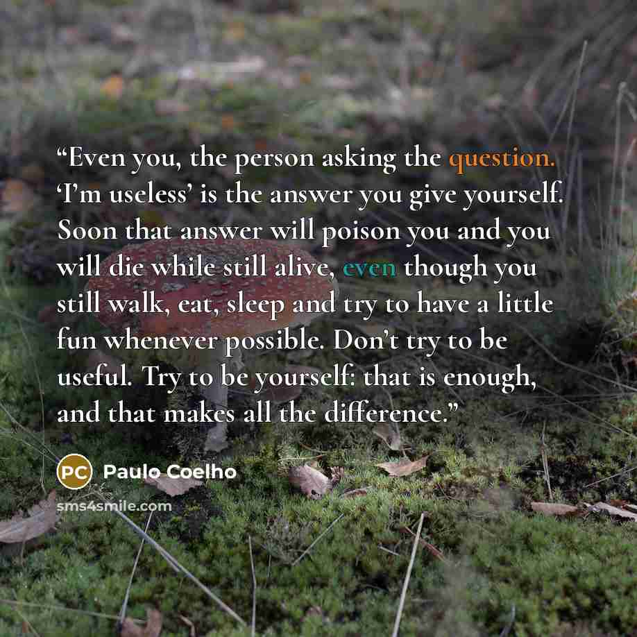 “Even you, the person asking the question. ‘I’m useless’ is the answer you give yourself. Soon that answer will poison you and you will die while still alive, even though you still walk, eat, sleep and try to have a little fun whenever possible. Don’t try to be useful. Try to be yourself: that is…” quote by Paulo Coelho