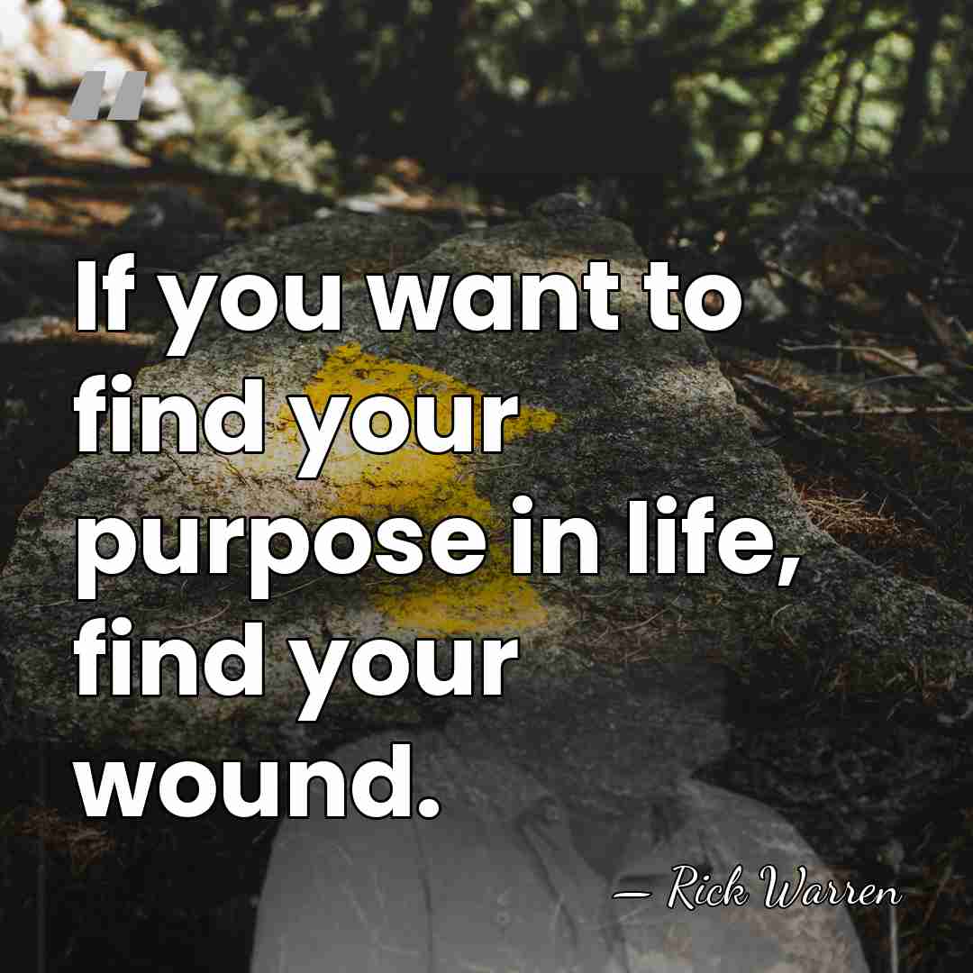 If you want to find your purpose in life, find your wound. - Rick Warren