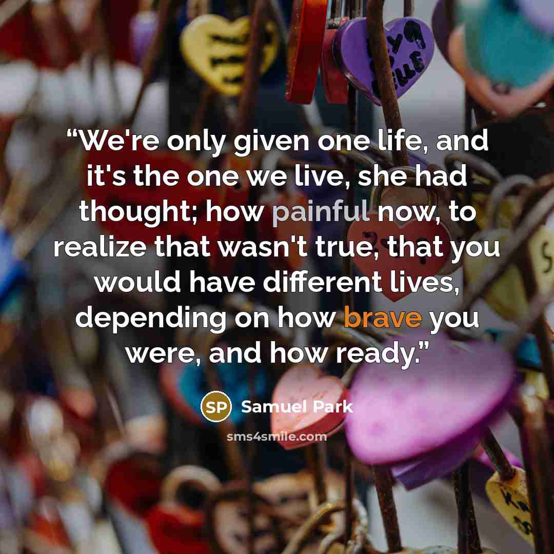 “We're only given one life, and it's the one we live, she had thought; how painful now, to realize that wasn't true, that you would have different lives, depending on how brave you were, and how ready.” quote by Samuel Park