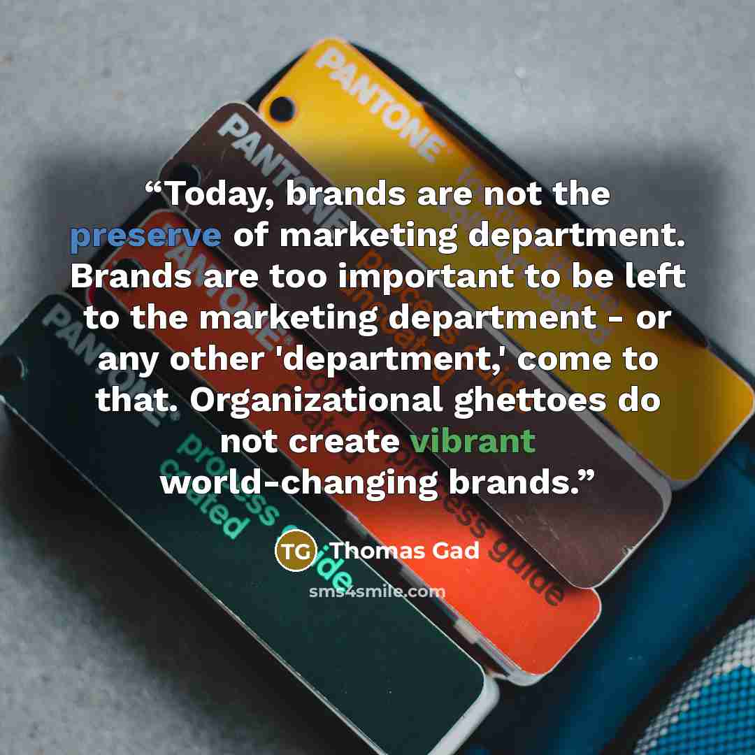 “Today, brands are not the preserve of marketing department. Brands are too important to be left to the marketing department - or any other 'department,' come to that. Organizational ghettoes do not create vibrant world-changing brands.” quote by Thomas Gad