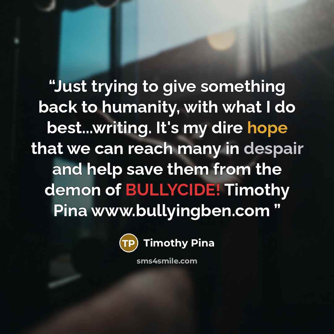 “Just trying to give something back to humanity, with what I do best...writing. It's my dire hope that we can reach many in despair and help save them from the demon of BULLYCIDE! Timothy Pina www.bullyingben.com” quote by Timothy Pina