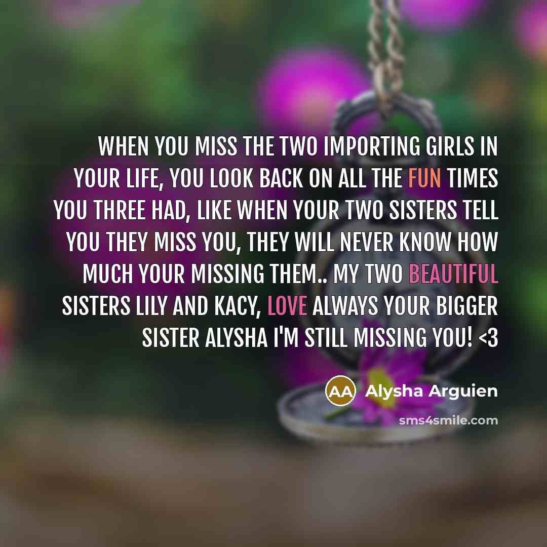 “When you miss the two importing girls in your life, you look back on all the fun times you three had, like when your two sisters tell you they miss you, they will never know how much your missing them.. my two beautiful sisters lily and kacy, love always your bigger sister alysha I'm still missing…” quote by Alysha Arguien