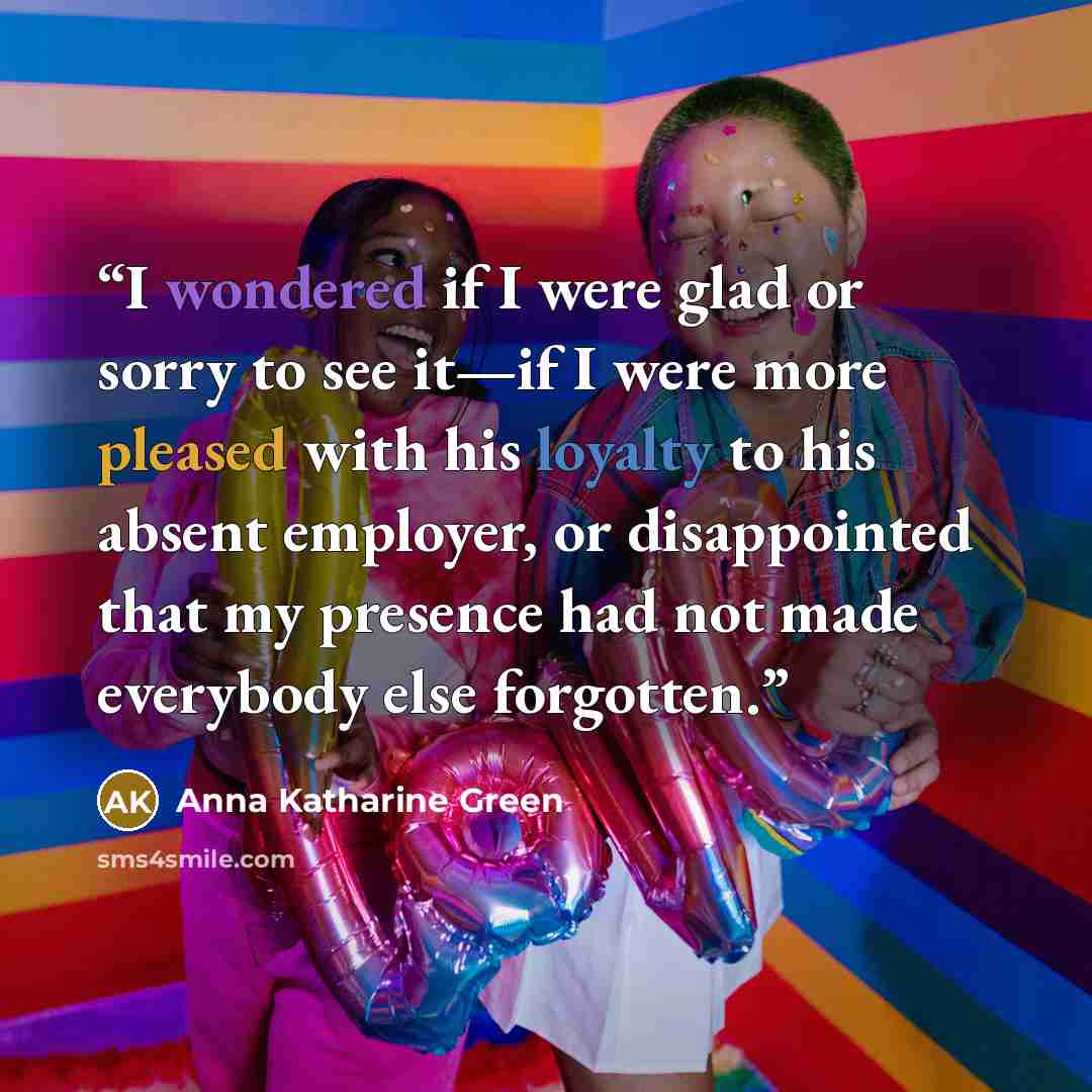 “I wondered if I were glad or sorry to see it—if I were more pleased with his loyalty to his absent employer, or disappointed that my presence had not made everybody else forgotten.” quote by Anna Katharine Green