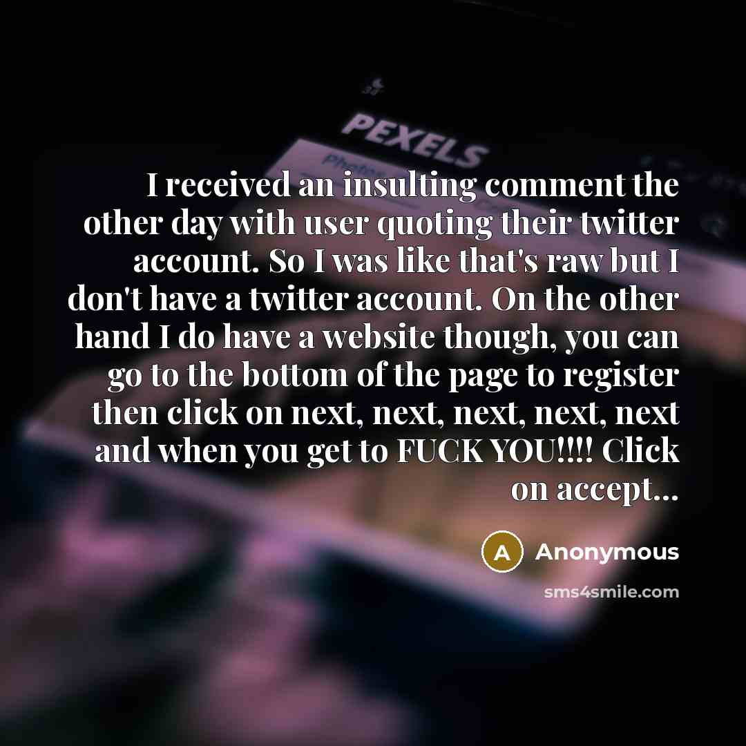 “I received an insulting comment the other day with user quoting their twitter account. So I was like that's raw but I don't have a twitter account. On the other hand I do have a website though, you can go to the bottom of the page to register then click on next, next, next, next, next and when you…” quote by Anonymous