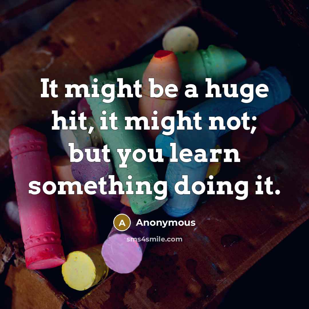 “It might be a huge hit, it might not; but you learn something doing it.” quote by Anonymous