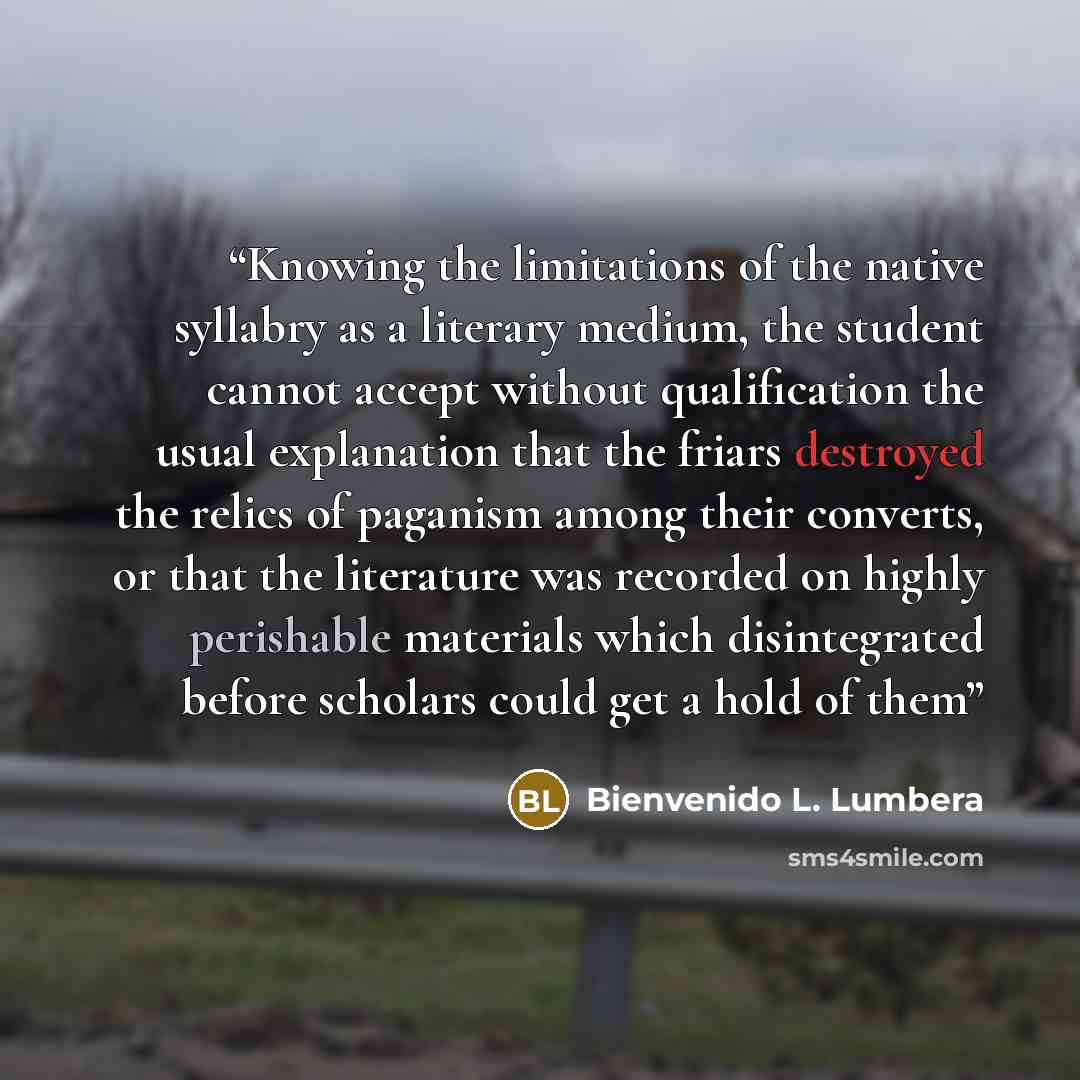 “Knowing the limitations of the native syllabry as a literary medium, the student cannot accept without qualification the usual explanation that the friars destroyed the relics of paganism among their converts, or that the literature was recorded on highly perishable materials which disintegrated…” quote by Bienvenido L. Lumbera