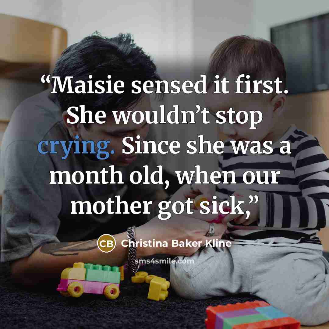 “Maisie sensed it first. She wouldn’t stop crying. Since she was a month old, when our mother got sick,” quote by Christina Baker Kline