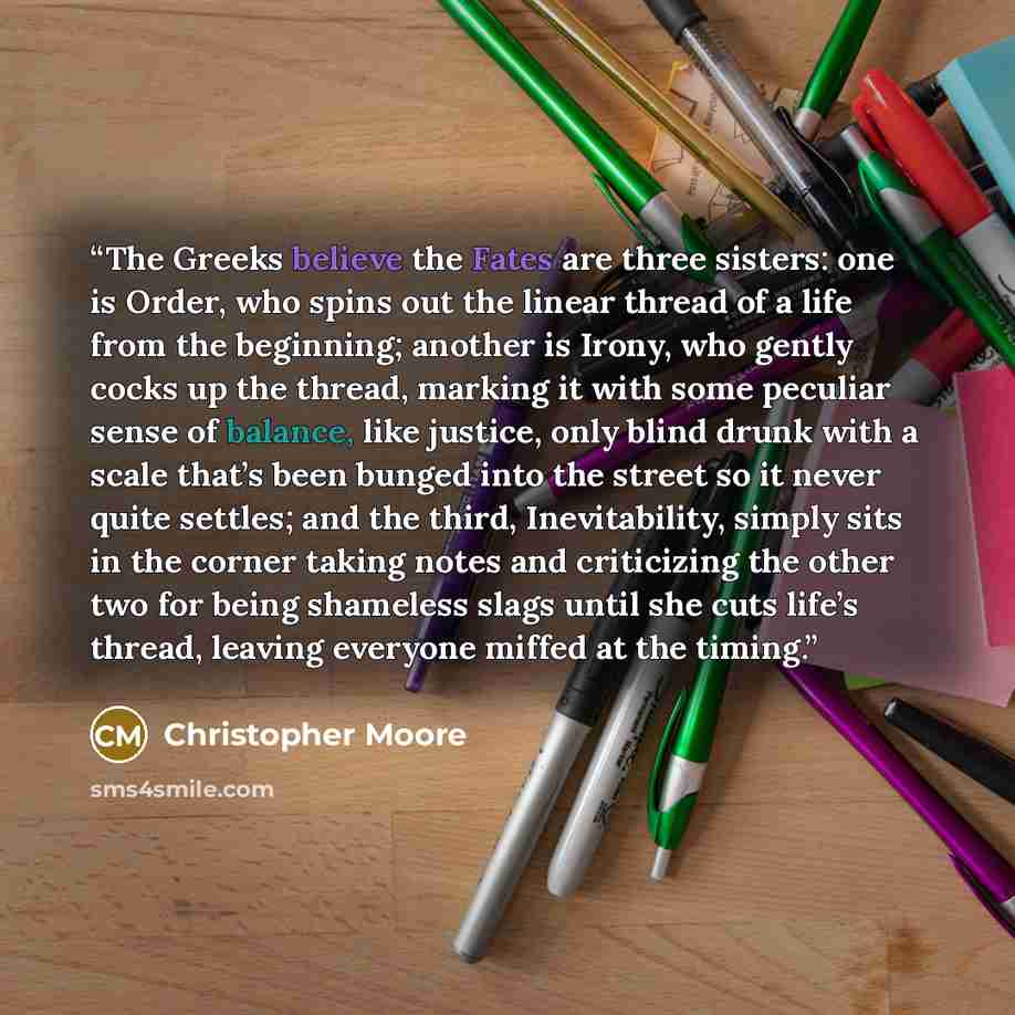 “The Greeks believe the Fates are three sisters: one is Order, who spins out the linear thread of a life from the beginning; another is Irony, who gently cocks up the thread, marking it with some peculiar sense of balance, like justice, only blind drunk with a scale that’s been bunged into the…” quote by Christopher Moore