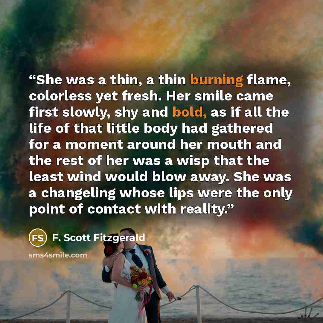 “She was a thin, a thin burning flame, colorless yet fresh. Her smile came first slowly, shy and bold, as if all the life of that little body had gathered for a moment around her mouth and the rest of her was a wisp that the least wind would blow away. She was a changeling whose lips were the only…” quote by F. Scott Fitzgerald