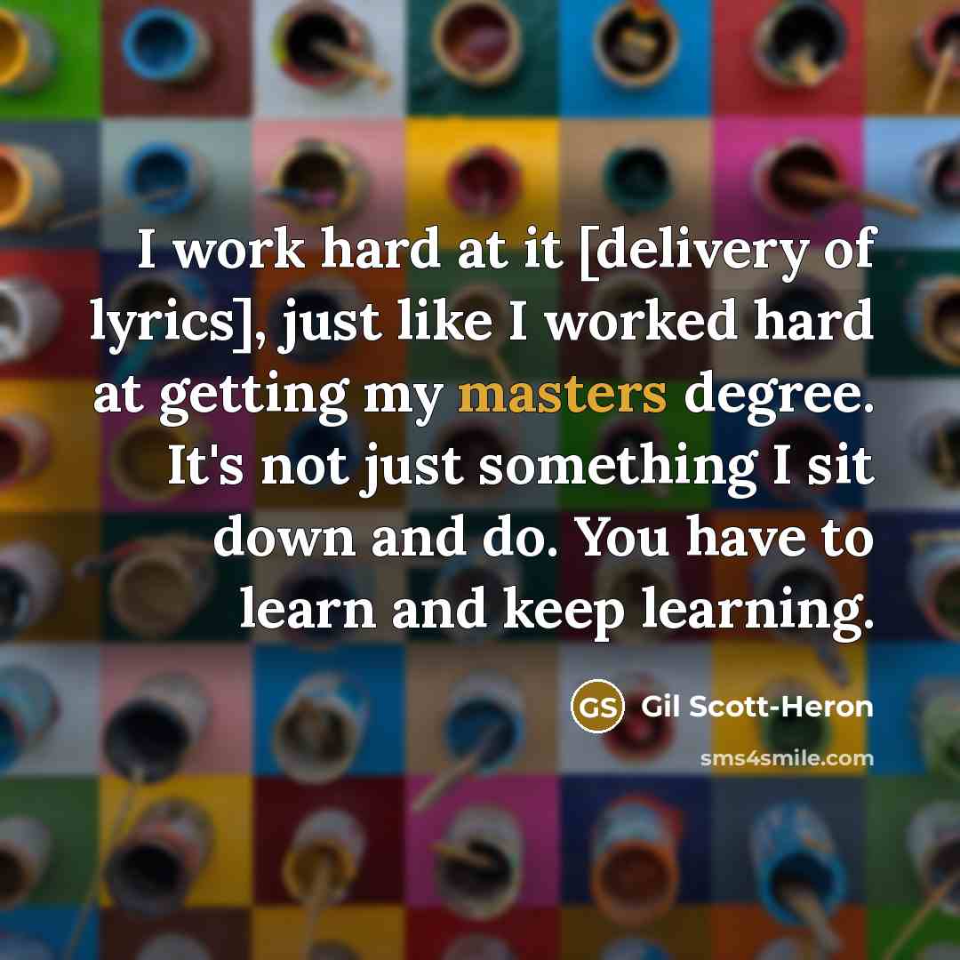 “I work hard at it [delivery of lyrics], just like I worked hard at getting my masters degree. It's not just something I sit down and do. You have to learn and keep learning.” quote by Gil Scott-Heron