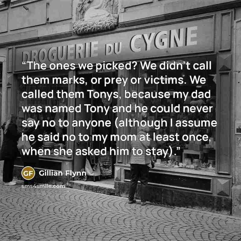 “The ones we picked? We didn’t call them marks, or prey or victims. We called them Tonys, because my dad was named Tony and he could never say no to anyone (although I assume he said no to my mom at least once, when she asked him to stay).” quote by Gillian Flynn