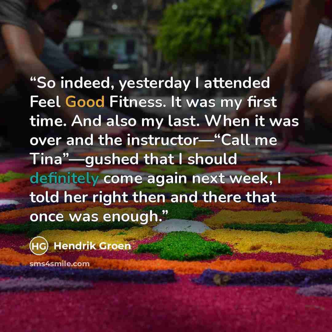 “So indeed, yesterday I attended Feel Good Fitness. It was my first time. And also my last. When it was over and the instructor—“Call me Tina”—gushed that I should definitely come again next week, I told her right then and there that once was enough.” quote by Hendrik Groen