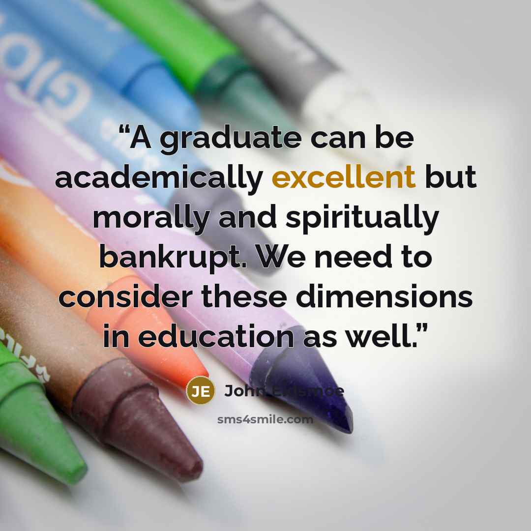 “A graduate can be academically excellent but morally and spiritually bankrupt. We need to consider these dimensions in education as well.” quote by John Eidsmoe