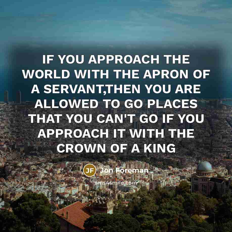 “IF YOU APPROACH THE WORLD WITH THE APRON OF A SERVANT,THEN YOU ARE ALLOWED TO GO PLACES THAT YOU CAN'T GO IF YOU APPROACH IT WITH THE CROWN OF A KING” quote by Jon Foreman