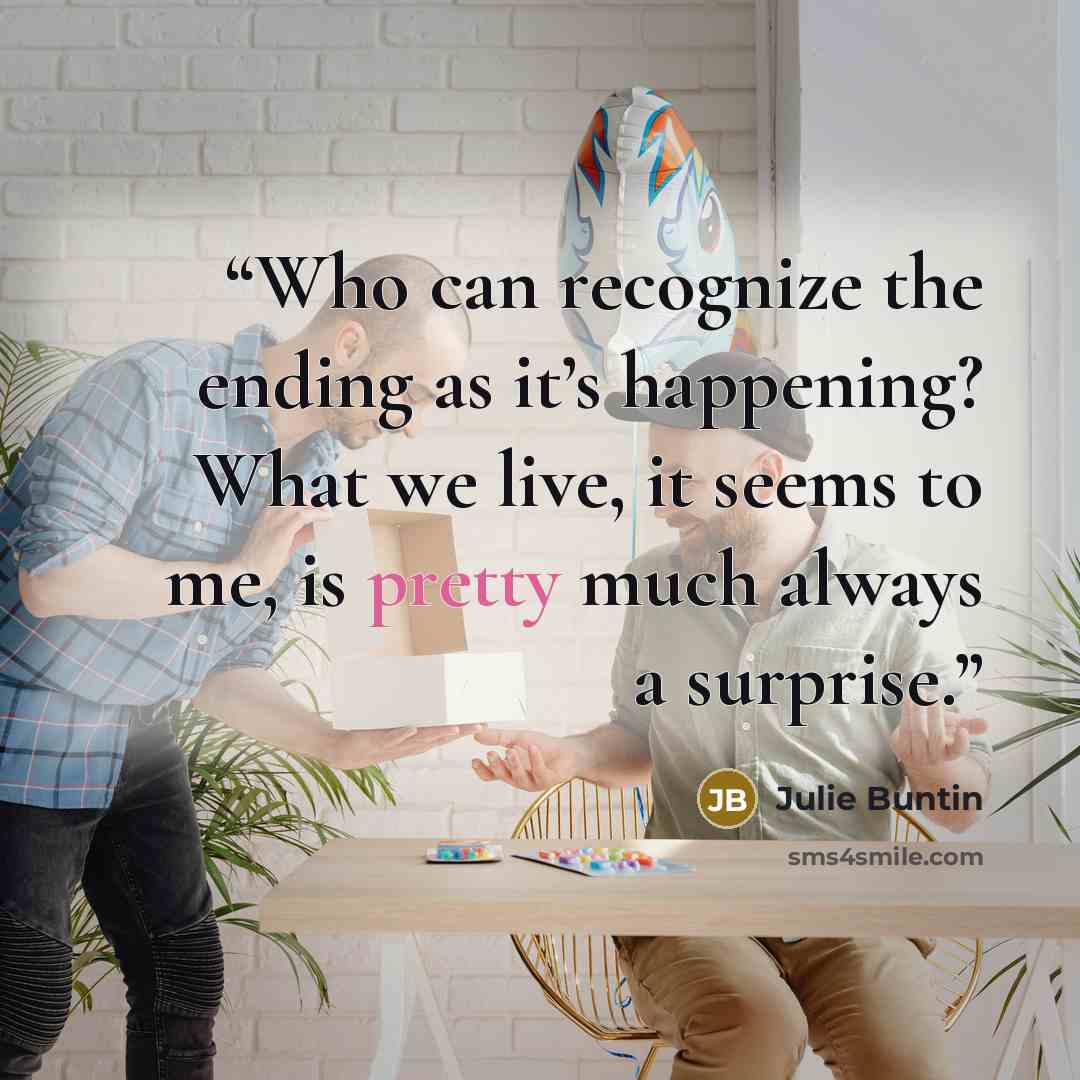 “Who can recognize the ending as it’s happening? What we live, it seems to me, is pretty much always a surprise.” quote by Julie Buntin
