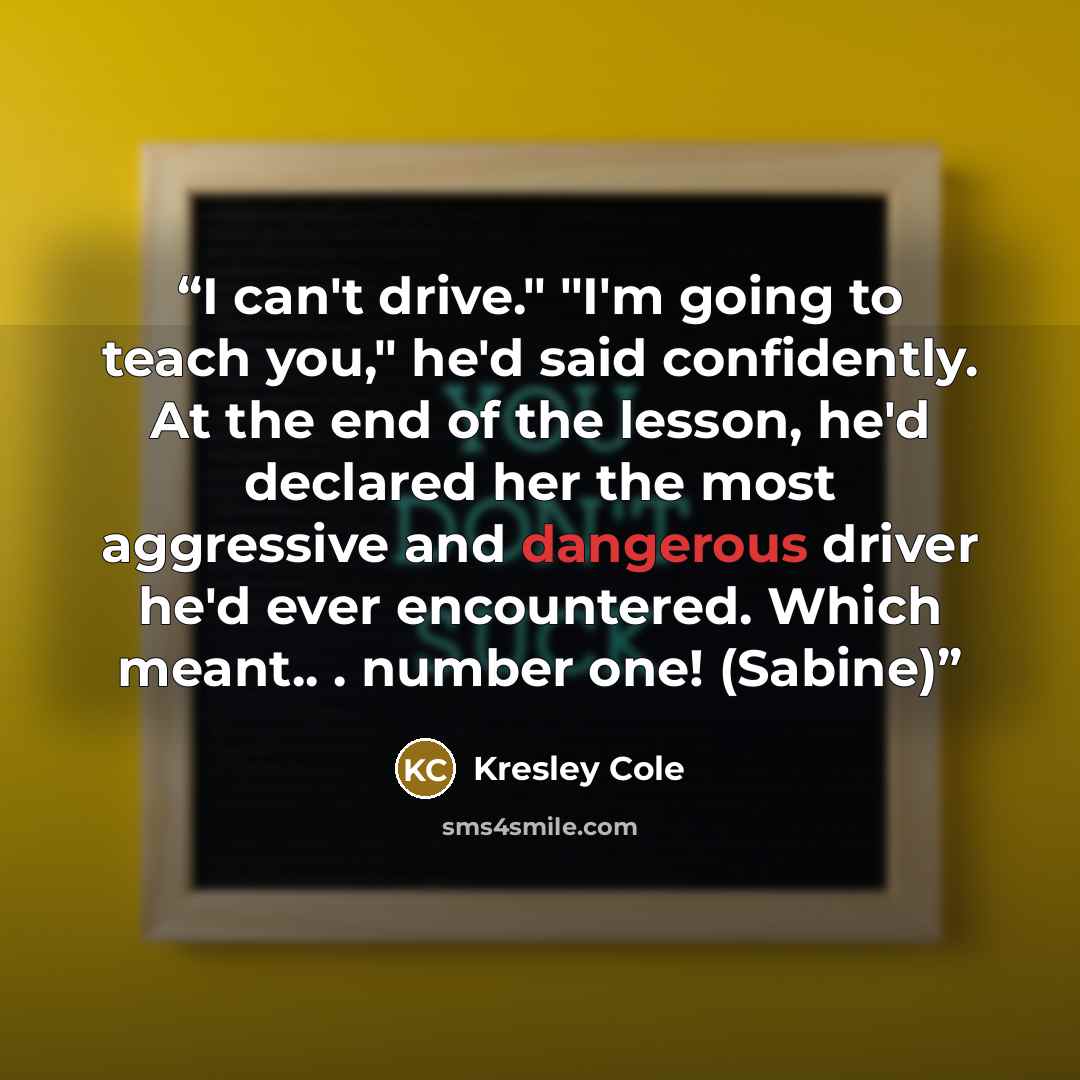“I can't drive." "I'm going to teach you," he'd said confidently. At the end of the lesson, he'd declared her the most aggressive and dangerous driver he'd ever encountered. Which meant.. . number one! (Sabine)” quote by Kresley Cole