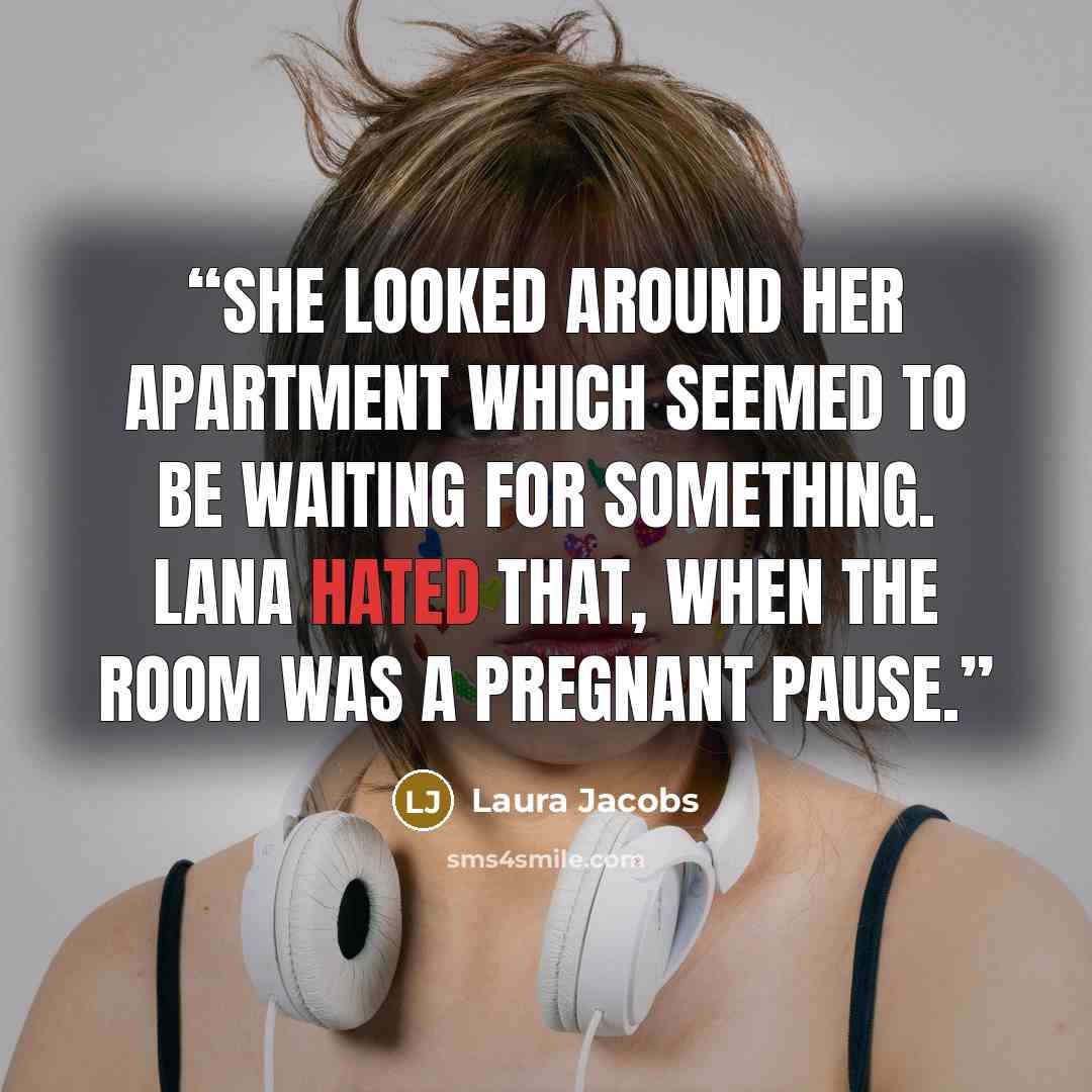 “She looked around her apartment which seemed to be waiting for something. Lana hated that, when the room was a pregnant pause.” quote by Laura Jacobs