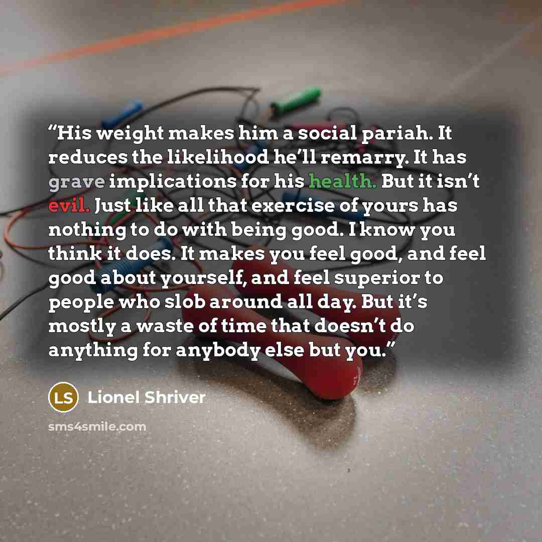 “His weight makes him a social pariah. It reduces the likelihood he’ll remarry. It has grave implications for his health. But it isn’t evil. Just like all that exercise of yours has nothing to do with being good. I know you think it does. It makes you feel good, and feel good about yourself, and…” quote by Lionel Shriver