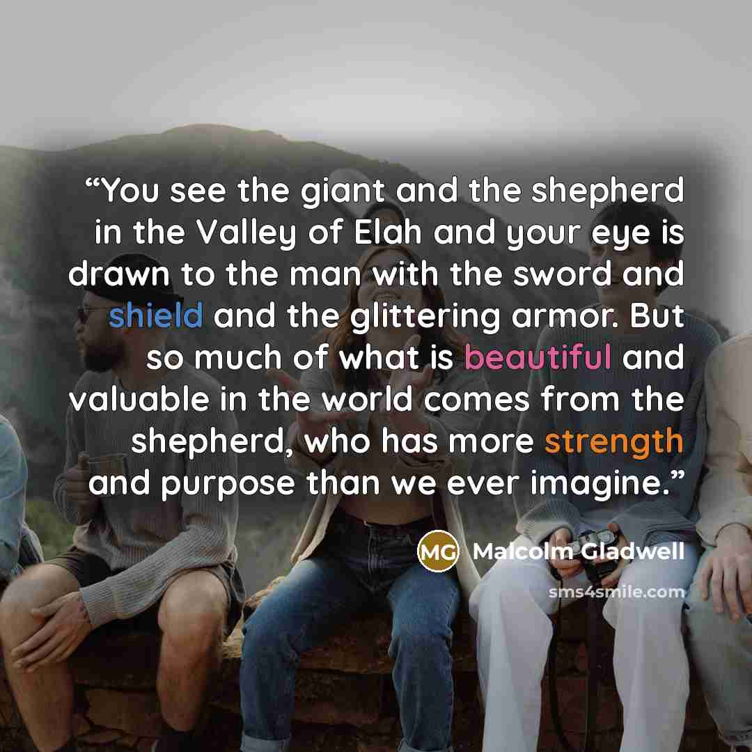 “You see the giant and the shepherd in the Valley of Elah and your eye is drawn to the man with the sword and shield and the glittering armor. But so much of what is beautiful and valuable in the world comes from the shepherd, who has more strength and purpose than we ever imagine.” quote by Malcolm Gladwell
