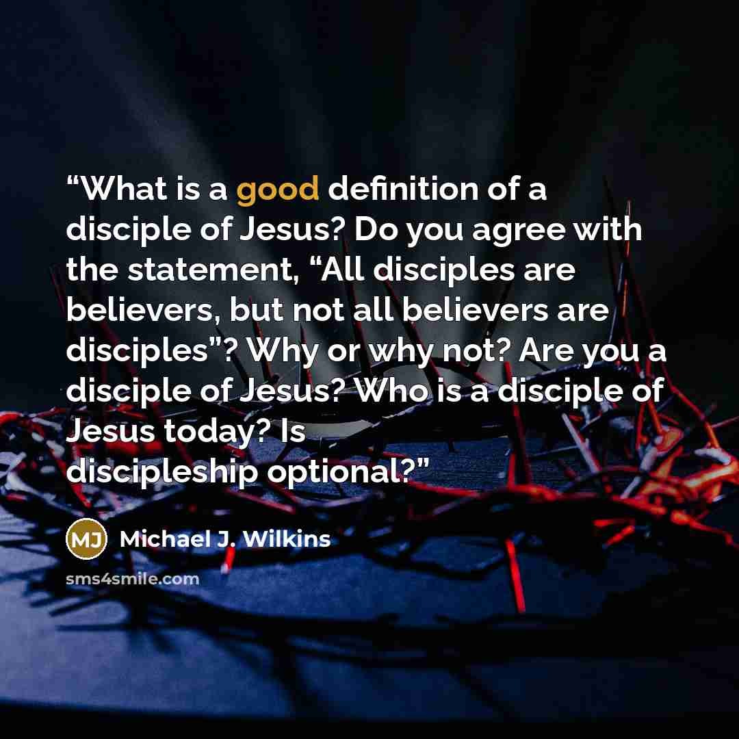 “What is a good definition of a disciple of Jesus? Do you agree with the statement, “All disciples are believers, but not all believers are disciples”? Why or why not? Are you a disciple of Jesus? Who is a disciple of Jesus today? Is discipleship optional?” quote by Michael J. Wilkins