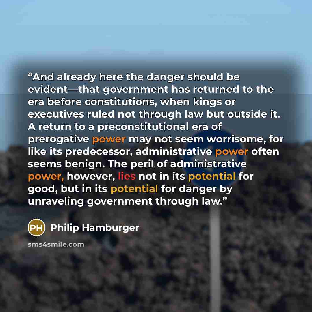 “And already here the danger should be evident—that government has returned to the era before constitutions, when kings or executives ruled not through law but outside it. A return to a preconstitutional era of prerogative power may not seem worrisome, for like its predecessor, administrative power…” quote by Philip Hamburger